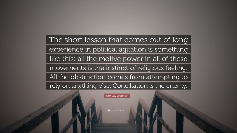 John Jay Chapman Quote: “The short lesson that comes out of long experience in political agitation is something like this: all the motive power in all of these movements is the instinct of religious feeling. All the obstruction comes from attempting to rely on anything else. Conciliation is the enemy.”