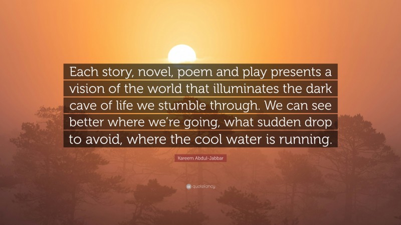 Kareem Abdul-Jabbar Quote: “Each story, novel, poem and play presents a vision of the world that illuminates the dark cave of life we stumble through. We can see better where we’re going, what sudden drop to avoid, where the cool water is running.”
