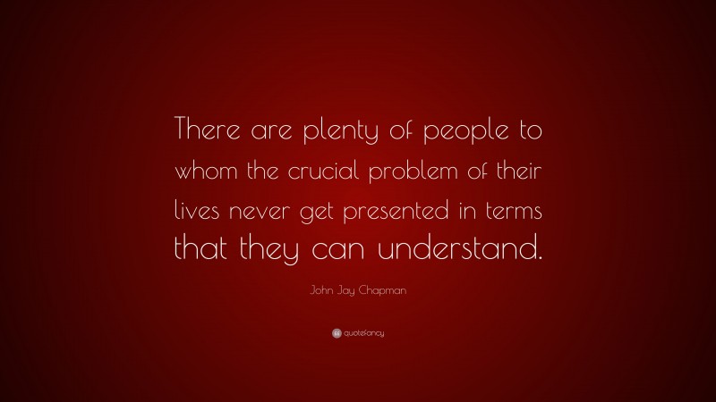 John Jay Chapman Quote: “There are plenty of people to whom the crucial problem of their lives never get presented in terms that they can understand.”