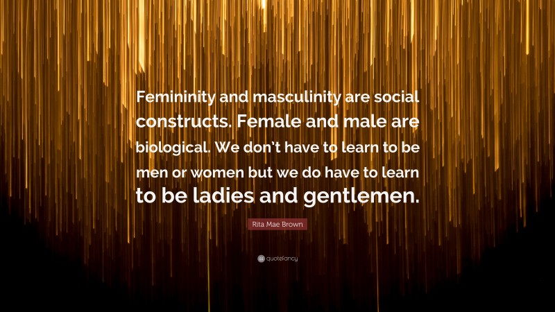Rita Mae Brown Quote: “Femininity and masculinity are social constructs. Female and male are biological. We don’t have to learn to be men or women but we do have to learn to be ladies and gentlemen.”