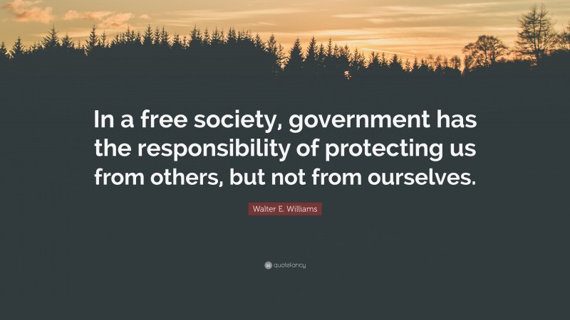 Walter E. Williams Quote: “In a free society, government has the responsibility of protecting us from others, but not from ourselves.”