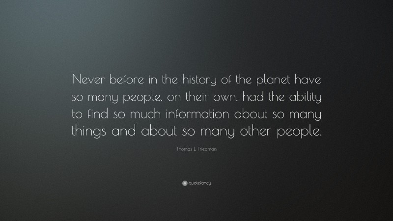 Thomas L. Friedman Quote: “Never before in the history of the planet have so many people, on their own, had the ability to find so much information about so many things and about so many other people.”