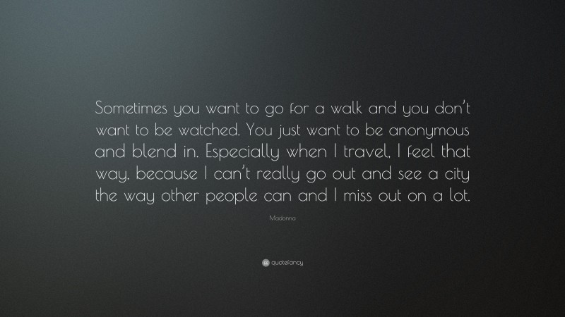 Madonna Quote: “Sometimes you want to go for a walk and you don’t want to be watched. You just want to be anonymous and blend in. Especially when I travel, I feel that way, because I can’t really go out and see a city the way other people can and I miss out on a lot.”