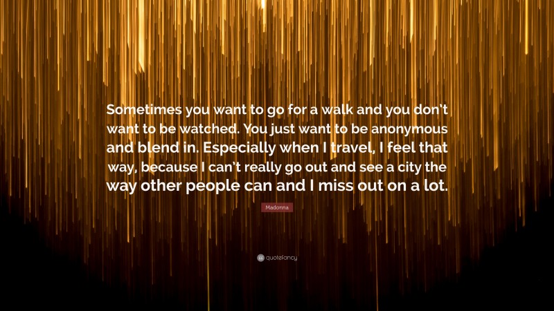 Madonna Quote: “Sometimes you want to go for a walk and you don’t want to be watched. You just want to be anonymous and blend in. Especially when I travel, I feel that way, because I can’t really go out and see a city the way other people can and I miss out on a lot.”