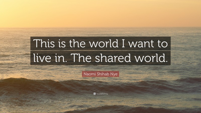 Naomi Shihab Nye Quote: “This is the world I want to live in. The shared world.”