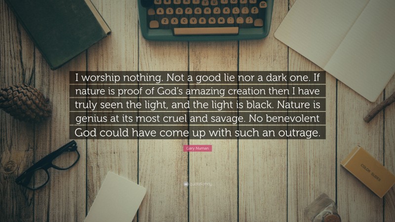 Gary Numan Quote: “I worship nothing. Not a good lie nor a dark one. If nature is proof of God’s amazing creation then I have truly seen the light, and the light is black. Nature is genius at its most cruel and savage. No benevolent God could have come up with such an outrage.”