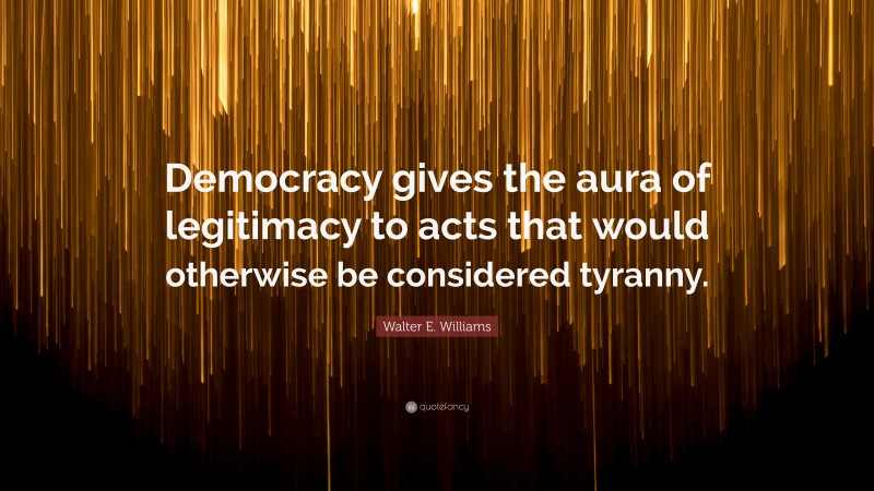Walter E. Williams Quote: “Democracy gives the aura of legitimacy to acts that would otherwise be considered tyranny.”