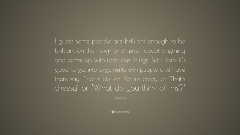 Madonna Quote: “I guess some people are brilliant enough to be brilliant on their own and never doubt anything and come up with fabulous things. But I think it’s good to get into arguments with people and have them say, ‘That sucks’ or ‘You’re crazy’ or ‘That’s cheesy’ or ‘What do you think of this?’”