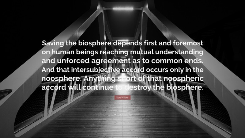 Ken Wilber Quote: “Saving the biosphere depends first and foremost on human beings reaching mutual understanding and unforced agreement as to common ends. And that intersubjective accord occurs only in the noosphere. Anything short of that noospheric accord will continue to destroy the biosphere.”