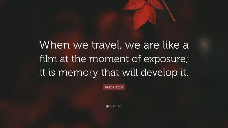 Max Frisch Quote: “When we travel, we are like a film at the moment of exposure; it is memory that will develop it.”
