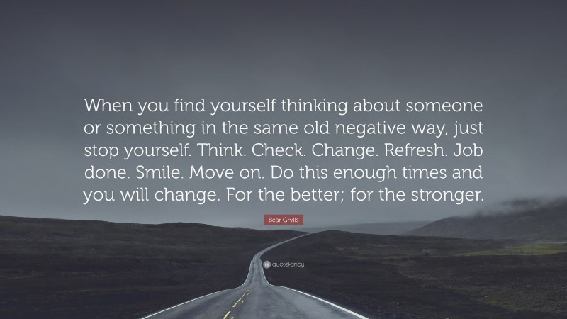 Bear Grylls Quote: “When you find yourself thinking about someone or something in the same old negative way, just stop yourself. Think. Check. Change. Refresh. Job done. Smile. Move on. Do this enough times and you will change. For the better; for the stronger.”