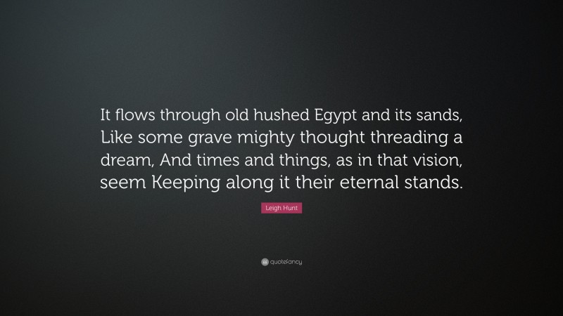 Leigh Hunt Quote: “It flows through old hushed Egypt and its sands, Like some grave mighty thought threading a dream, And times and things, as in that vision, seem Keeping along it their eternal stands.”