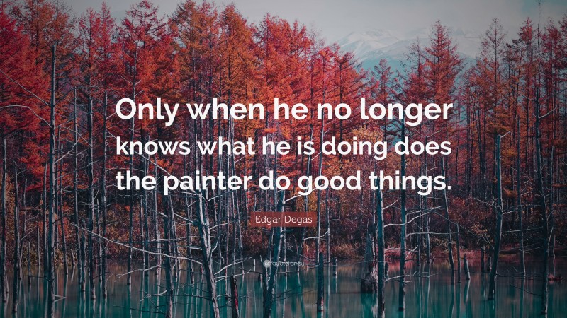 Edgar Degas Quote: “Only when he no longer knows what he is doing does the painter do good things.”