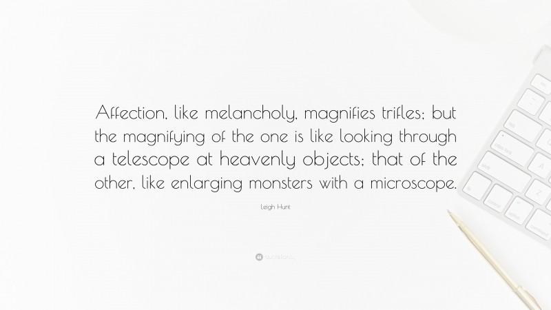 Leigh Hunt Quote: “Affection, like melancholy, magnifies trifles; but the magnifying of the one is like looking through a telescope at heavenly objects; that of the other, like enlarging monsters with a microscope.”