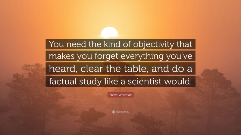Steve Wozniak Quote: “You need the kind of objectivity that makes you forget everything you’ve heard, clear the table, and do a factual study like a scientist would.”
