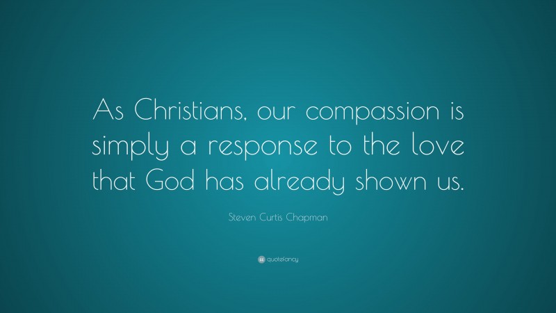 Steven Curtis Chapman Quote: “As Christians, our compassion is simply a response to the love that God has already shown us.”