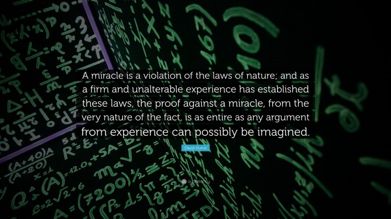 David Hume Quote: “A miracle is a violation of the laws of nature; and as a firm and unalterable experience has established these laws, the proof against a miracle, from the very nature of the fact, is as entire as any argument from experience can possibly be imagined.”