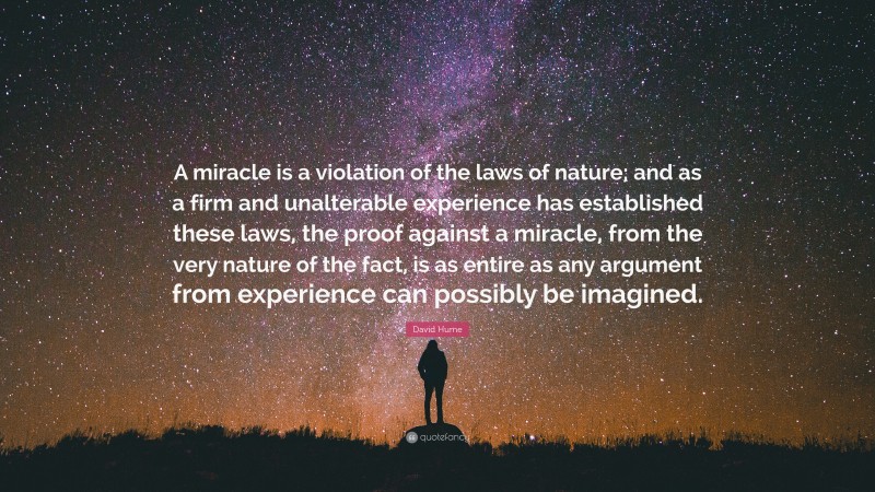 David Hume Quote: “A miracle is a violation of the laws of nature; and as a firm and unalterable experience has established these laws, the proof against a miracle, from the very nature of the fact, is as entire as any argument from experience can possibly be imagined.”