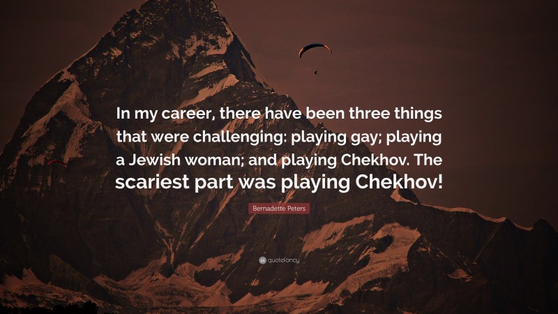 Bernadette Peters Quote: “In my career, there have been three things that were challenging: playing gay; playing a Jewish woman; and playing Chekhov. The scariest part was playing Chekhov!”