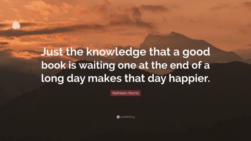 Kathleen Norris Quote: “Just the knowledge that a good book is waiting one at the end of a long day makes that day happier.”