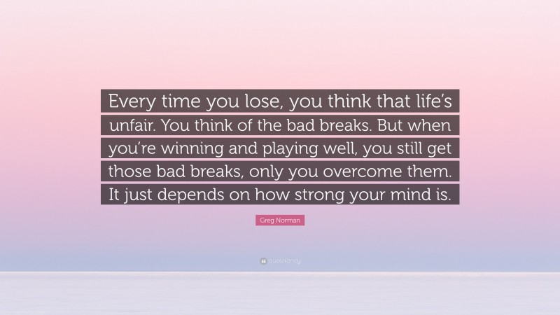 Greg Norman Quote: “Every time you lose, you think that life’s unfair. You think of the bad breaks. But when you’re winning and playing well, you still get those bad breaks, only you overcome them. It just depends on how strong your mind is.”