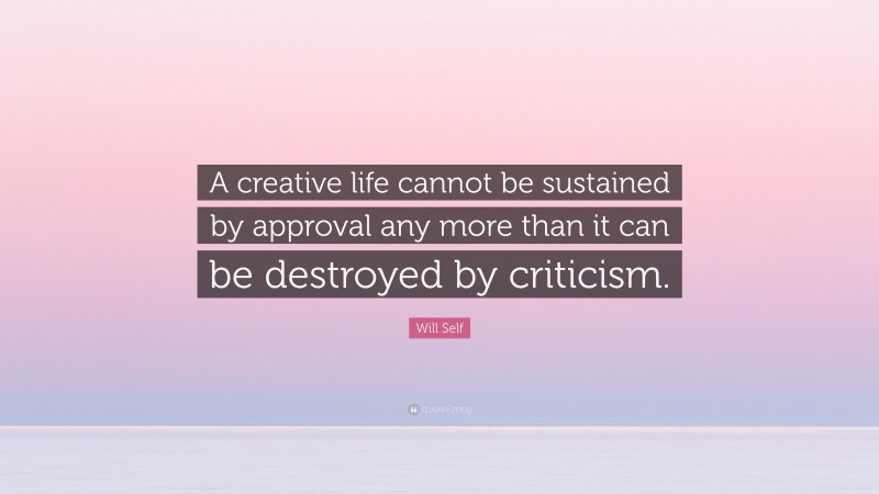 Will Self Quote: “A creative life cannot be sustained by approval any more than it can be destroyed by criticism.”