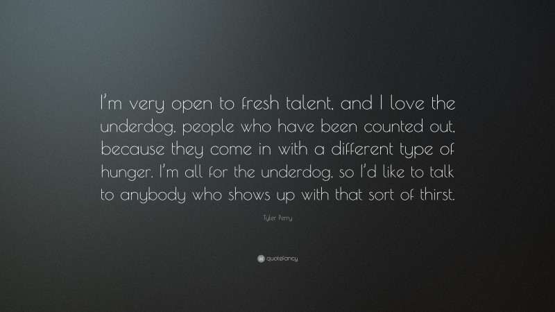 Tyler Perry Quote: “I’m very open to fresh talent, and I love the underdog, people who have been counted out, because they come in with a different type of hunger. I’m all for the underdog, so I’d like to talk to anybody who shows up with that sort of thirst.”
