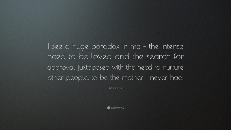 Madonna Quote: “I see a huge paradox in me – the intense need to be loved and the search for approval juxtaposed with the need to nurture other people, to be the mother I never had.”