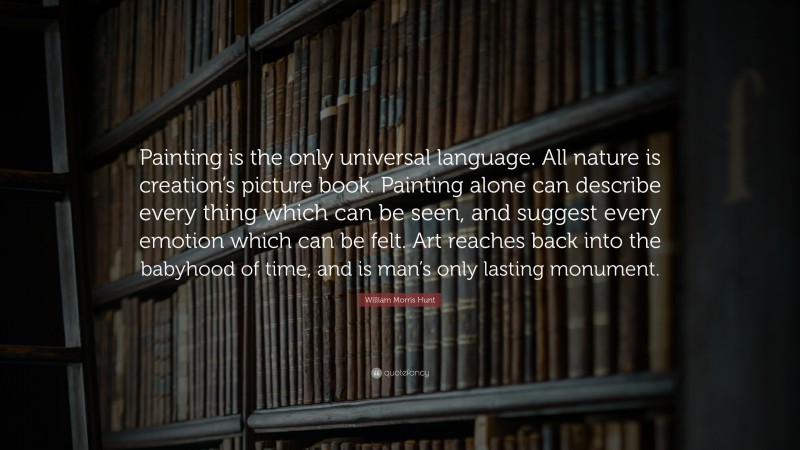 William Morris Hunt Quote: “Painting is the only universal language. All nature is creation’s picture book. Painting alone can describe every thing which can be seen, and suggest every emotion which can be felt. Art reaches back into the babyhood of time, and is man’s only lasting monument.”