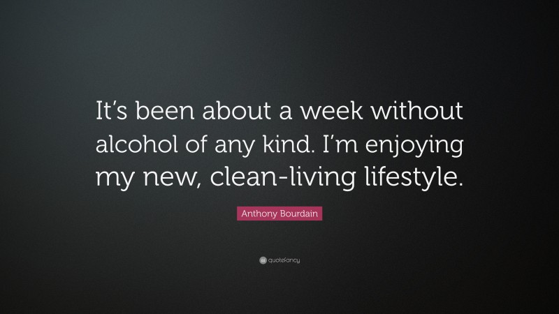 Anthony Bourdain Quote: “It’s been about a week without alcohol of any kind. I’m enjoying my new, clean-living lifestyle.”