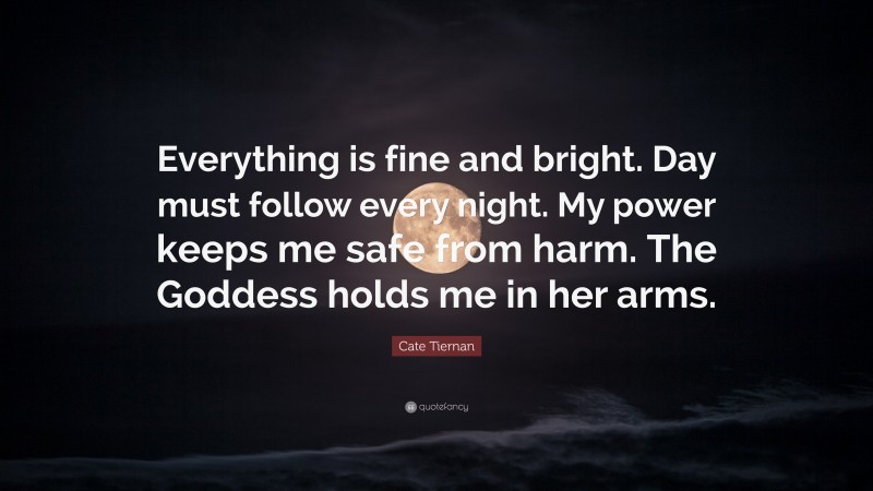 Cate Tiernan Quote: “Everything is fine and bright. Day must follow every night. My power keeps me safe from harm. The Goddess holds me in her arms.”