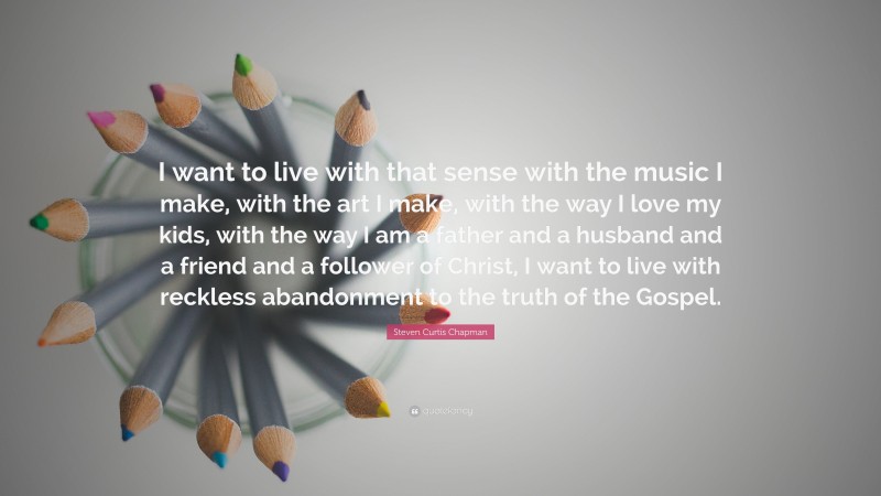 Steven Curtis Chapman Quote: “I want to live with that sense with the music I make, with the art I make, with the way I love my kids, with the way I am a father and a husband and a friend and a follower of Christ, I want to live with reckless abandonment to the truth of the Gospel.”