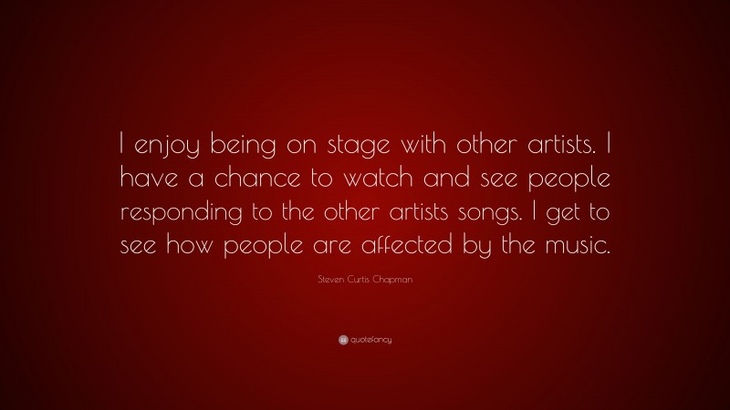 Steven Curtis Chapman Quote: “I enjoy being on stage with other artists. I have a chance to watch and see people responding to the other artists songs. I get to see how people are affected by the music.”
