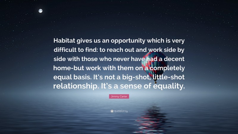 Jimmy Carter Quote: “Habitat gives us an opportunity which is very difficult to find: to reach out and work side by side with those who never have had a decent home-but work with them on a completely equal basis. It’s not a big-shot, little-shot relationship. It’s a sense of equality.”