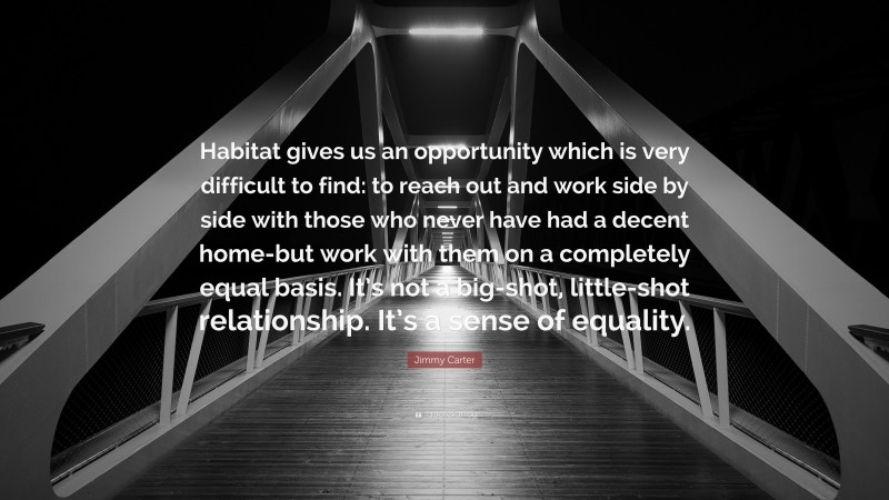 Jimmy Carter Quote: “Habitat gives us an opportunity which is very difficult to find: to reach out and work side by side with those who never have had a decent home-but work with them on a completely equal basis. It’s not a big-shot, little-shot relationship. It’s a sense of equality.”