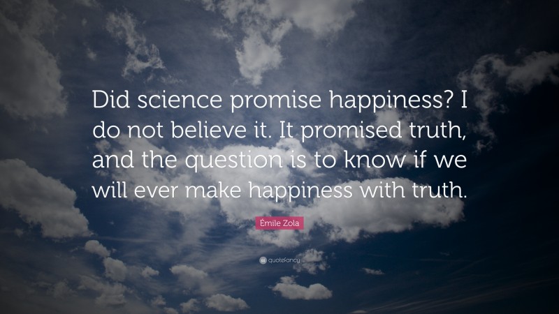 Émile Zola Quote: “Did science promise happiness? I do not believe it. It promised truth, and the question is to know if we will ever make happiness with truth.”