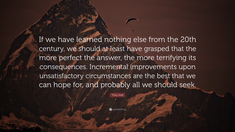 Tony Judt Quote: “If we have learned nothing else from the 20th century, we should at least have grasped that the more perfect the answer, the more terrifying its consequences. Incremental improvements upon unsatisfactory circumstances are the best that we can hope for, and probably all we should seek.”