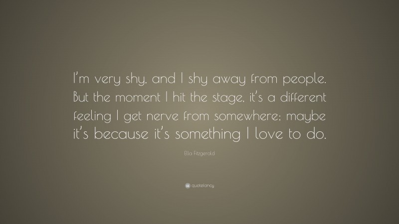 Ella Fitzgerald Quote: “I’m very shy, and I shy away from people. But the moment I hit the stage, it’s a different feeling I get nerve from somewhere; maybe it’s because it’s something I love to do.”