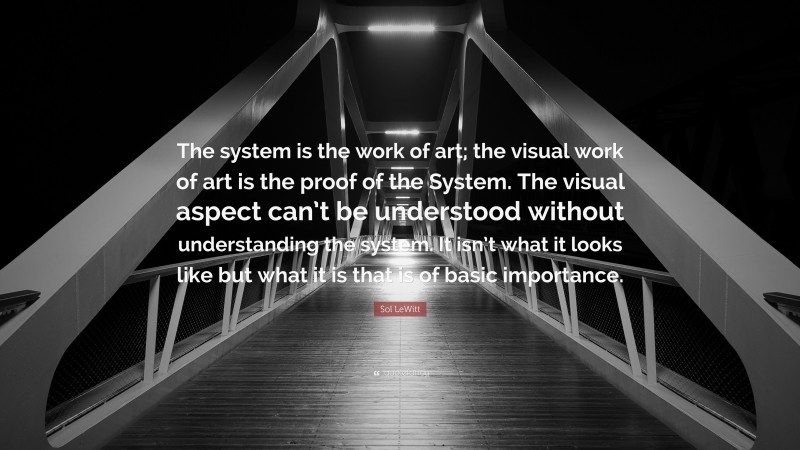 Sol LeWitt Quote: “The system is the work of art; the visual work of art is the proof of the System. The visual aspect can’t be understood without understanding the system. It isn’t what it looks like but what it is that is of basic importance.”