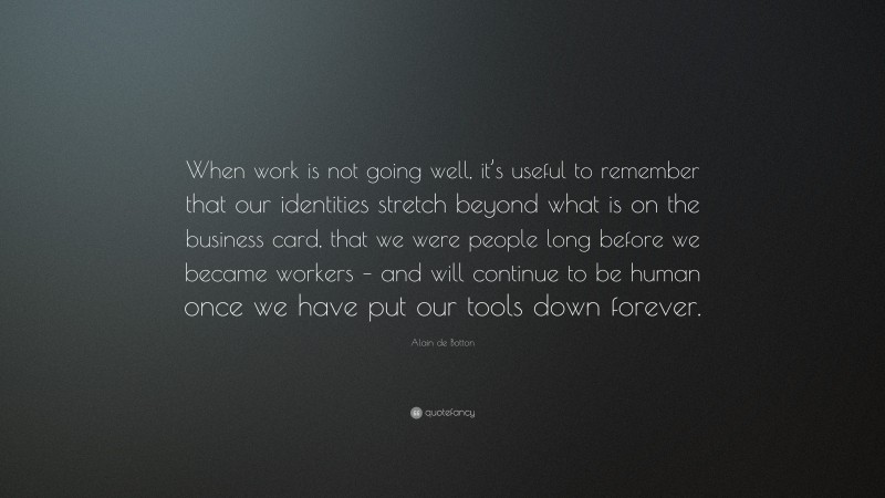 Alain de Botton Quote: “When work is not going well, it’s useful to remember that our identities stretch beyond what is on the business card, that we were people long before we became workers – and will continue to be human once we have put our tools down forever.”