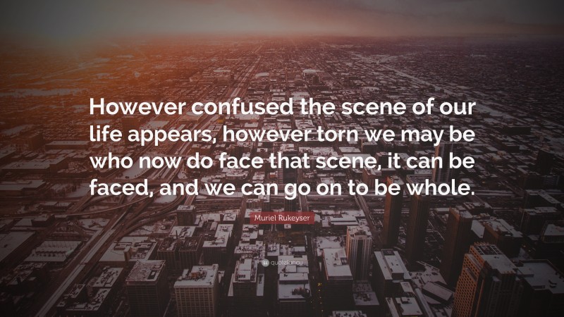 Muriel Rukeyser Quote: “However confused the scene of our life appears, however torn we may be who now do face that scene, it can be faced, and we can go on to be whole.”