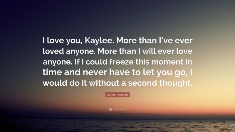 Rachel Vincent Quote: “I love you, Kaylee. More than I’ve ever loved anyone. More than I will ever love anyone. If I could freeze this moment in time and never have to let you go, I would do it without a second thought.”