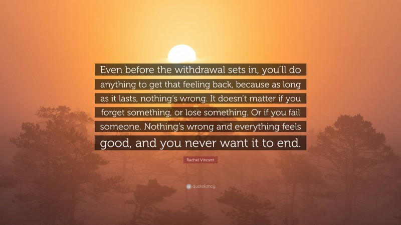Rachel Vincent Quote: “Even before the withdrawal sets in, you’ll do anything to get that feeling back, because as long as it lasts, nothing’s wrong. It doesn’t matter if you forget something, or lose something. Or if you fail someone. Nothing’s wrong and everything feels good, and you never want it to end.”