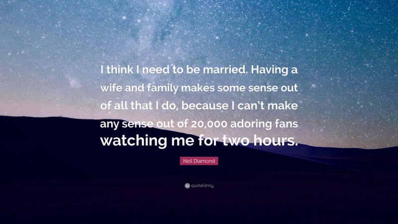 Neil Diamond Quote: “I think I need to be married. Having a wife and family makes some sense out of all that I do, because I can’t make any sense out of 20,000 adoring fans watching me for two hours.”