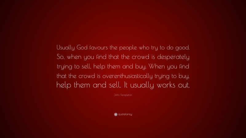 John Templeton Quote: “Usually God favours the people who try to do good. So, when you find that the crowd is desperately trying to sell, help them and buy. When you find that the crowd is overenthusiastically trying to buy, help them and sell. It usually works out.”