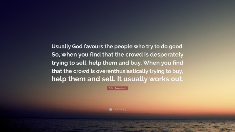 John Templeton Quote: “Usually God favours the people who try to do good. So, when you find that the crowd is desperately trying to sell, help them and buy. When you find that the crowd is overenthusiastically trying to buy, help them and sell. It usually works out.”