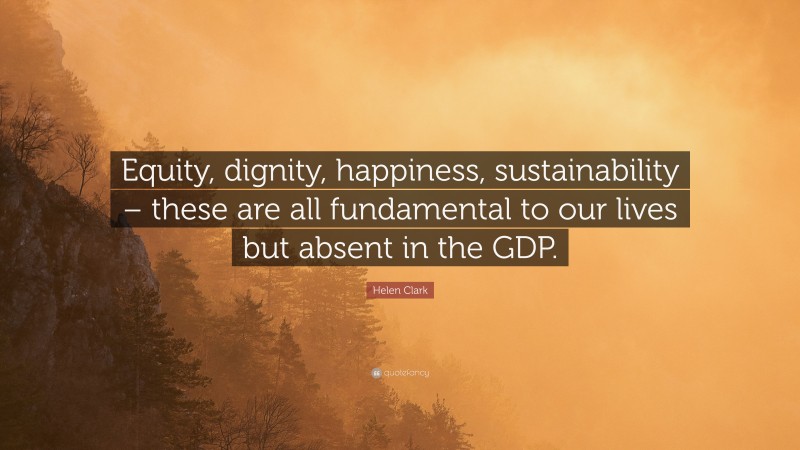 Helen Clark Quote: “Equity, dignity, happiness, sustainability – these are all fundamental to our lives but absent in the GDP.”