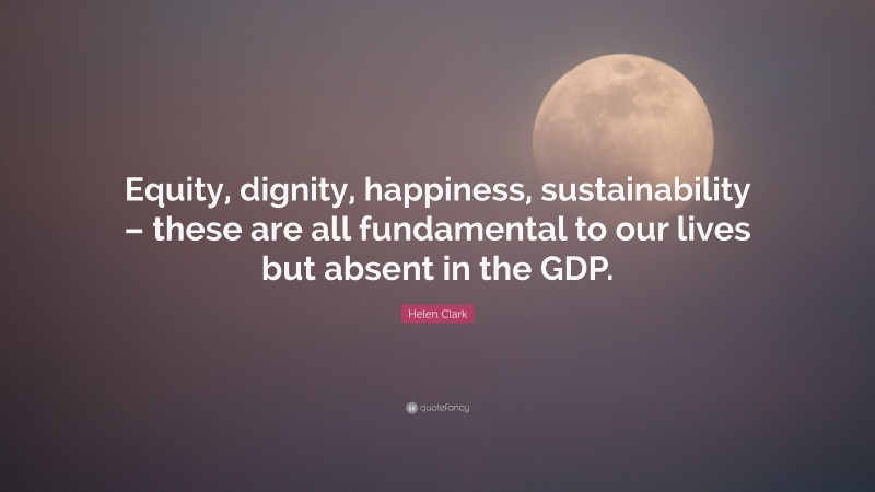 Helen Clark Quote: “Equity, dignity, happiness, sustainability – these are all fundamental to our lives but absent in the GDP.”