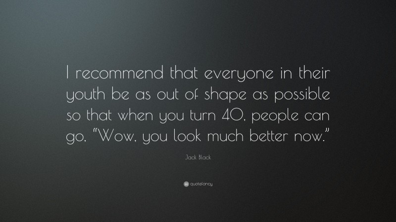 Jack Black Quote: “I recommend that everyone in their youth be as out of shape as possible so that when you turn 40, people can go, “Wow, you look much better now.””