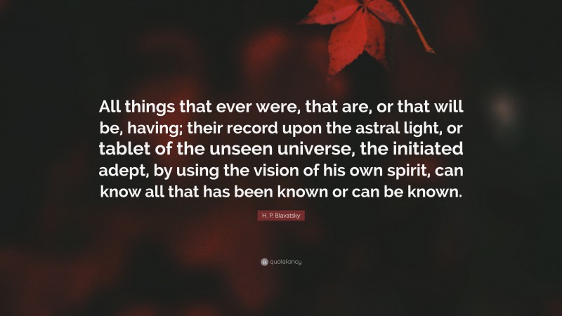 H. P. Blavatsky Quote: “All things that ever were, that are, or that will be, having; their record upon the astral light, or tablet of the unseen universe, the initiated adept, by using the vision of his own spirit, can know all that has been known or can be known.”